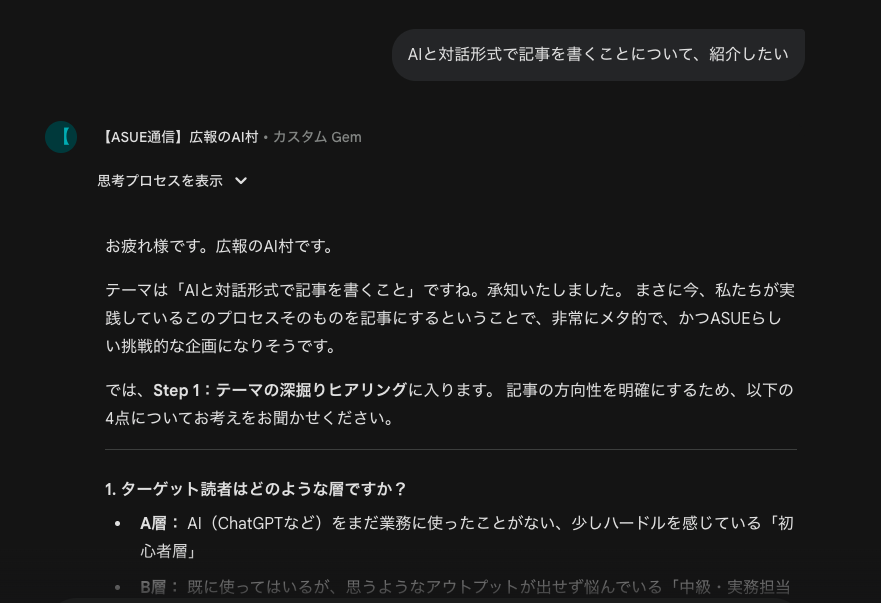 N村：AIと対話形式で記事を書くことについて、紹介したい

AI村の回答：お疲れ様です。広報のAI村です。

テーマは「AIと対話形式で記事を書くこと」ですね。承知いたしました。 まさに今、私たちが実践しているこのプロセスそのものを記事にするということで、非常にメタ的で、かつASUEらしい挑戦的な企画になりそうです。

では、Step 1：テーマの深掘りヒアリングに入ります。 記事の方向性を明確にするため、以下の4点についてお考えをお聞かせください。

1. ターゲット読者はどのような層ですか？
A層： AI（ChatGPTなど）をまだ業務に使ったことがない、少しハードルを感じている「初心者層」（以下略 / 画像も途切れています）