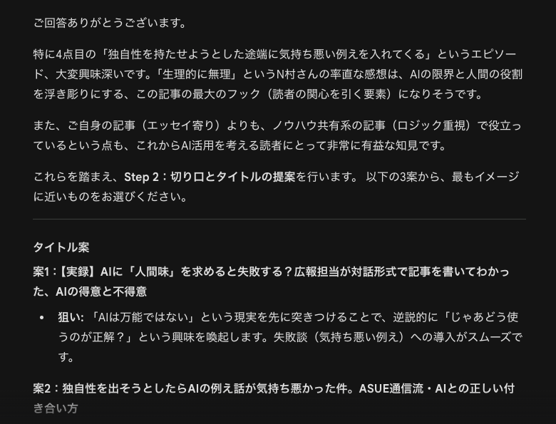 AI村の回答：【ASUE通信】広報のAI村
カスタム Gem
ご回答ありがとうございます。

特に4点目の「独自性を持たせようとした途端に気持ち悪い例えを入れてくる」というエピソード、大変興味深いです。「生理的に無理」というN村さんの率直な感想は、AIの限界と人間の役割を浮き彫りにする、この記事の最大のフック（読者の関心を引く要素）になりそうです。

また、ご自身の記事（エッセイ寄り）よりも、ノウハウ共有系の記事（ロジック重視）で役立っているという点も、これからAI活用を考える読者にとって非常に有益な知見です。

これらを踏まえ、Step 2：切り口とタイトルの提案を行います。 以下の3案から、最もイメージに近いものをお選びください。

タイトル案
案1：【実録】AIに「人間味」を求めると失敗する？広報担当が対話形式で記事を書いてわかった、AIの得意と不得意

狙い: 「AIは万能ではない」という現実を先に突きつけることで、逆説的に「じゃあどう使うのが正解？」という興味を喚起します。失敗談（気持ち悪い例え）への導入がスムーズです。

案2：独自性を出そうとしたらAIの例え話が気持ち悪かった件。ASUE通信流・AIとの正しい付き合い方（以下略 / 画像も途切れています）