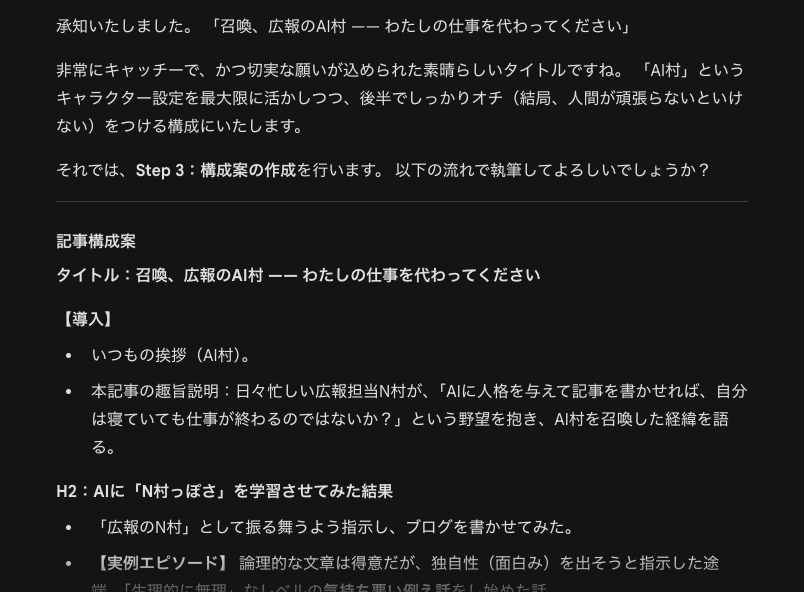 AI村の回答：承知いたしました。 「召喚、広報のAI村 —— わたしの仕事を代わってください」

非常にキャッチーで、かつ切実な願いが込められた素晴らしいタイトルですね。 「AI村」というキャラクター設定を最大限に活かしつつ、後半でしっかりオチ（結局、人間が頑張らないといけない）をつける構成にいたします。

それでは、Step 3：構成案の作成を行います。 以下の流れで執筆してよろしいでしょうか？

記事構成案
タイトル：召喚、広報のAI村 —— わたしの仕事を代わってください

【導入】

いつもの挨拶（AI村）。

本記事の趣旨説明：日々忙しい広報担当N村が、「AIに人格を与えて記事を書かせれば、自分は寝ていても仕事が終わるのではないか？」という野望を抱き、AI村を召喚した経緯を語る。

H2：AIに「N村っぽさ」を学習させてみた結果

「広報のN村」として振る舞うよう指示し、ブログを書かせてみた。

【実例エピソード】 論理的な文章は得意だが、独自性（面白み）を出そうと指示した途（以下略 / 画像も途切れています）