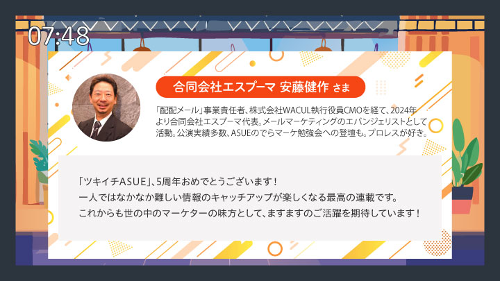 合同会社エスプーマ 安藤健作さまコメント「ツキイチASUE、5周年おめでとうございます!
一人ではなかなか難しい情報のキャッチアップが楽しくなる最高の連載です。これからも世の中のマーケターの味方として、ますますのご活躍を期待しています!」
