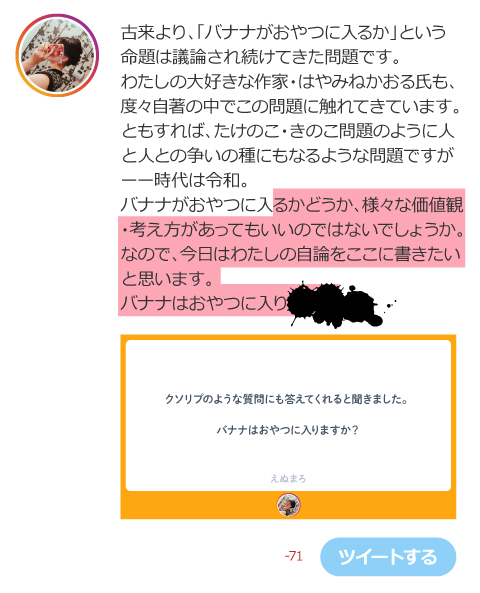古来より、「バナナがおやつに入るか」という 命題は議論され続けてきた問題です。 わたしの大好きな作家・はやみねかおる氏も、 度々自著の中でこの問題に触れてきています。 ともすれば、たけのこ・きのこ問題のように人 と人との争いの種にもなるような問題ですが ーー時代は令和。 バナナがおやつに入るかどうか、様々な価値観 ・考え方があってもいいのではないでしょうか。 なので、今日はわたしの自論をここに書きたい と思います。 バナナはおやつに入り◎＄♪×△￥○＆？＃$